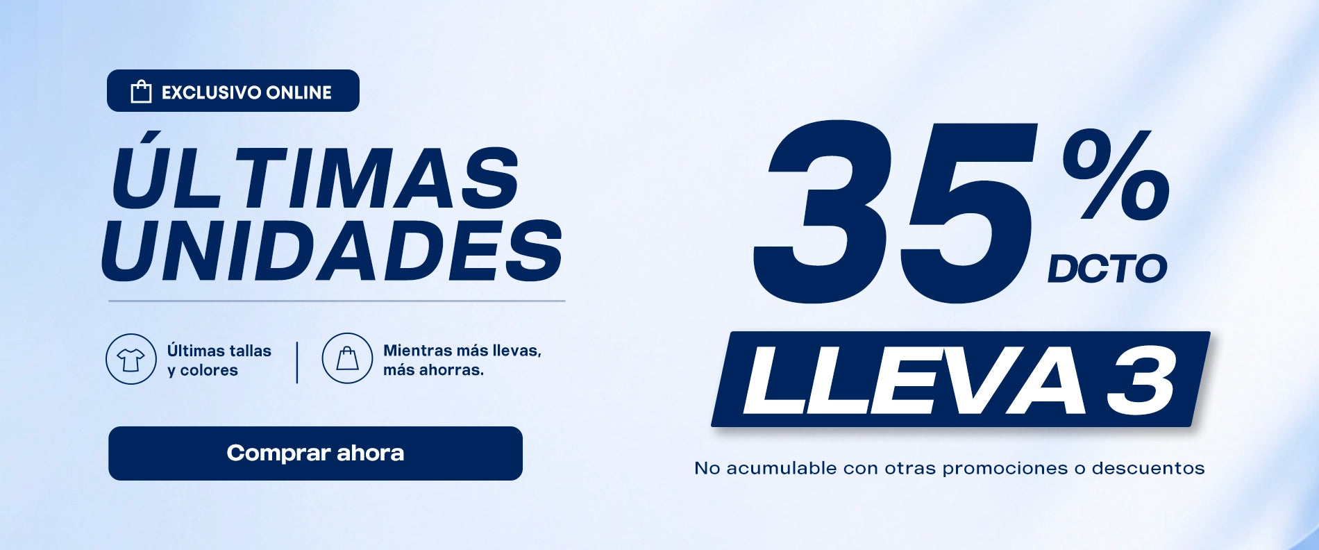 EXCLUSIVO ONLINE
ULTIMAS
UNIDADES
Ultimas tallasycolores
Mientras mas llevas,mas ahorras.

35% DCTO LLEVA3
