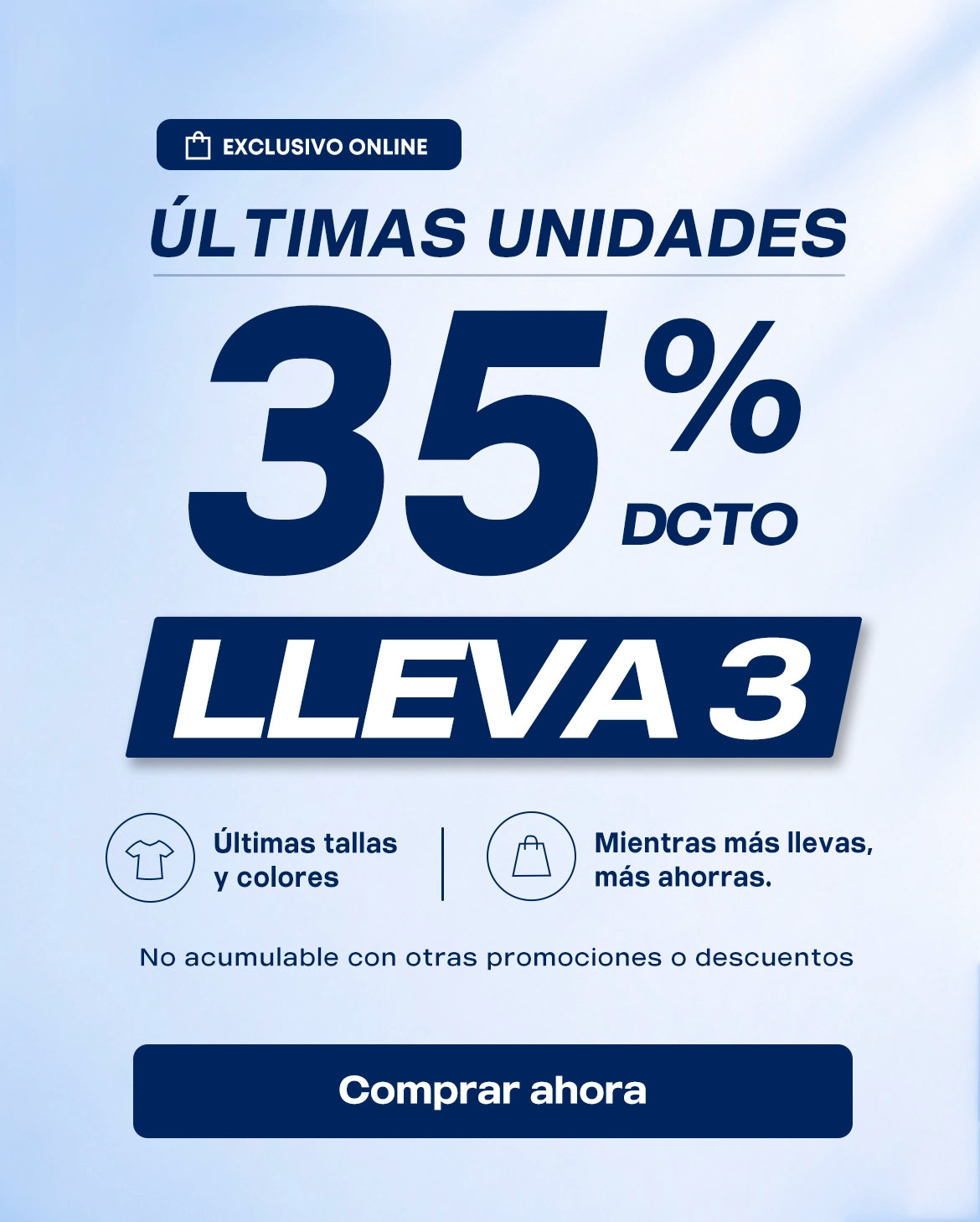 EXCLUSIVO ONLINE
ULTIMAS
UNIDADES
Ultimas tallasycolores
Mientras mas llevas,mas ahorras.

35% DCTO LLEVA3